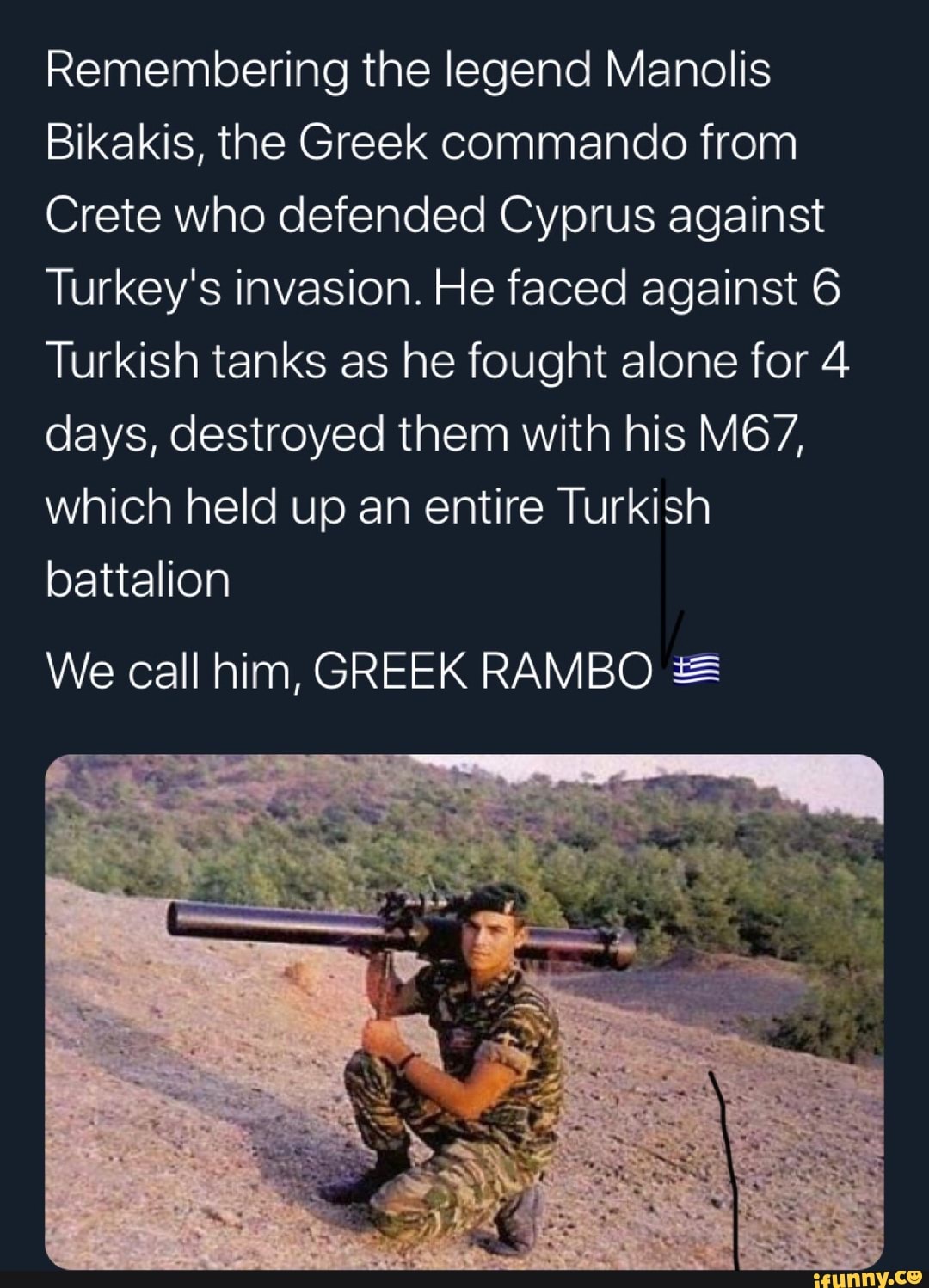 Remembering the legend Manolis
Bikakis, the Greek commando from
Crete who defended Cyprus against
Turkey's invasion. He faced against 6
Turkish tanks as he fought alone for 4
days, destroyed them with his MG7,
which held up an entire Turkish
battalion
We call him, GREEK RAMBO *=