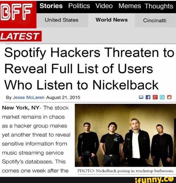 Spotify Hackers Threaten to
Reveal Full List of Users
Who Listen to Nickelback
ByJMwMum-n Augulel 2515 u l: (J
New York, NY? The 3100K
market remans m chaos
as a hacker grouD makes
yet another threat to revea‘
sensmve Imormauon from
muswc streammg serwce
Spohfy‘s. databases. Thus
comes one week after me l‘Hle x,.» 1!-._L v