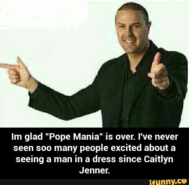 Im glad "Pope Mania" is over. I've never
seen soo many people excited about a
seeing a man in a dress since Caitlyn
Jennen - Im glad "Pope Mania" is over. I've never seen soo many people excited about a seeing a man in a dress since Caitlyn Jenner.