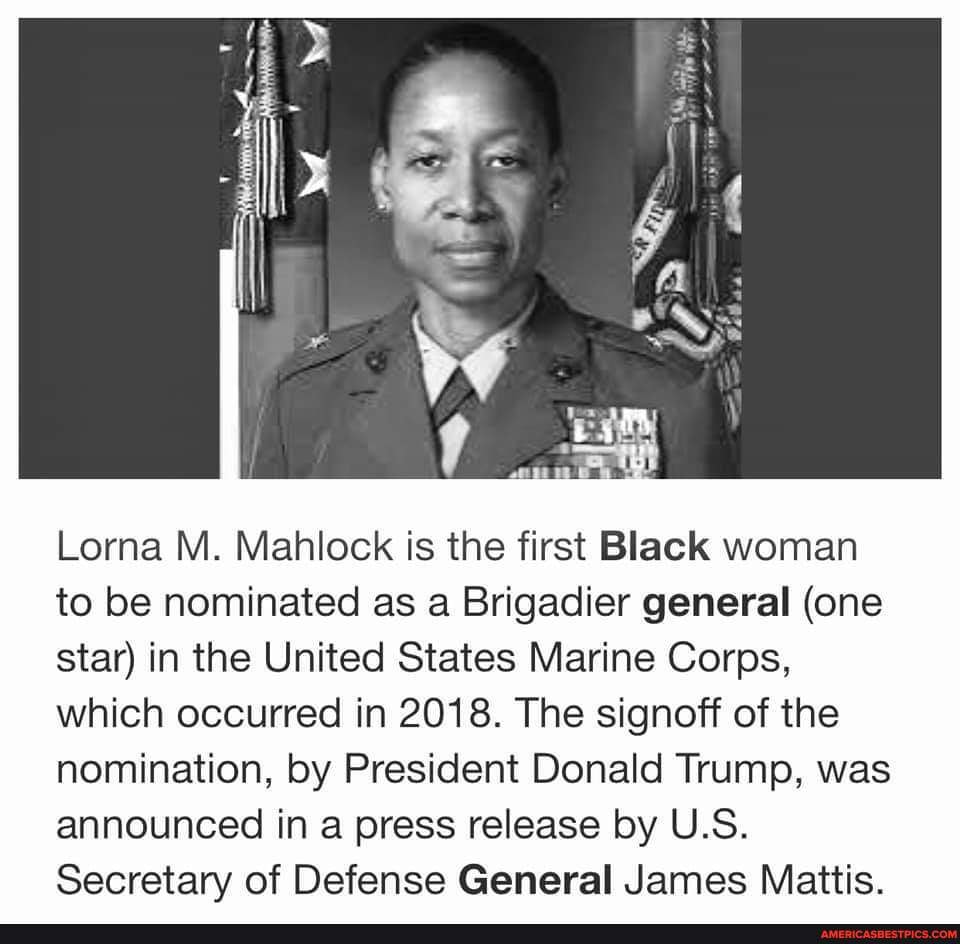 Lorna M. Mahlock is the first Black woman to be nominated as a Brigadier general (one star) in the United States Marine Corps, which occurred in 2018. The signoff of the nomination, by President Donald Trump, was announced in a press release by U.S.
Secretary of Defense General James Mattis.