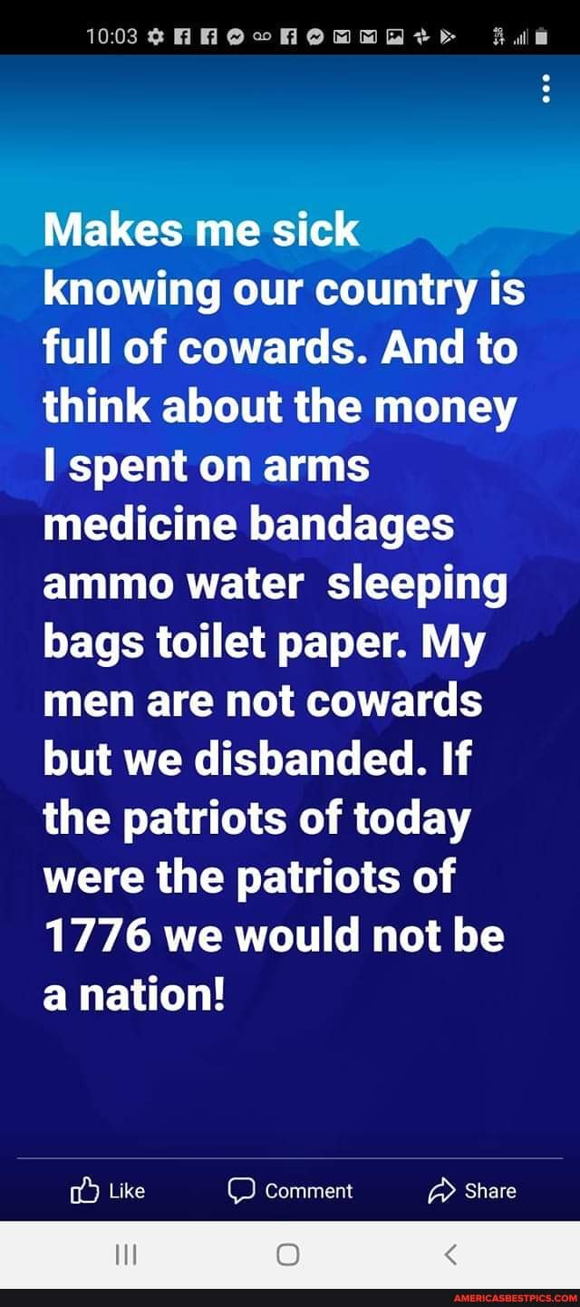10038 HHHOwmHOMMHAt> Fule
Makes me sick knowing our country is full of cowards. And to think about the money spent on arms medicine bandages ammo water sleeping bags toilet paper. My men are not cowards but we disbanded. If the patriots of today were the patriots of
1776 we would not be a nation!
Like comment Share