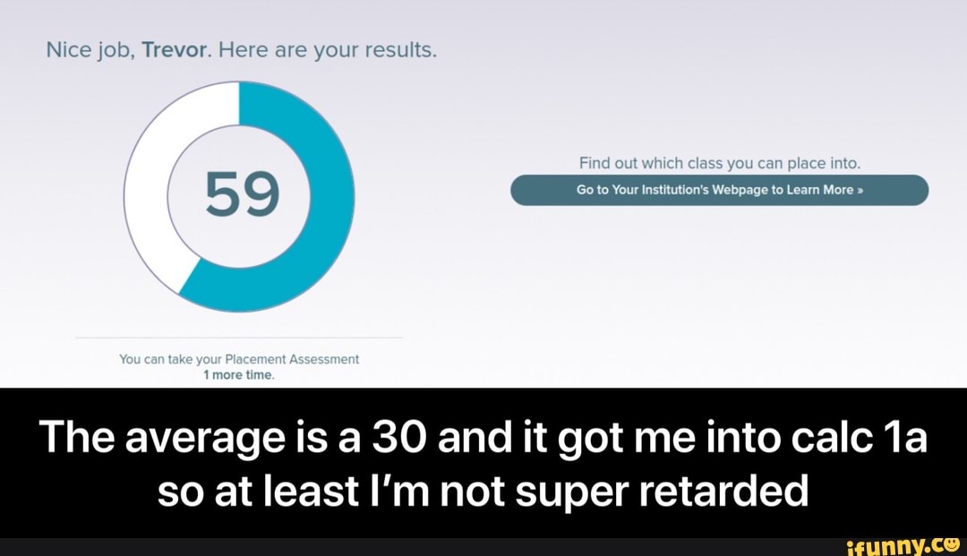 Nice job, Trevor. Here are your results.
59 Go to Your Institution's Webpage to Learn More "
yeur
The average is a 30 and it got me into calc
so at least I'm not super retarded - The average is a 30 and it got me into calc 1a so at least I’m not super retarded