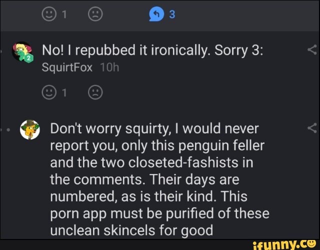 No! repubbed it ironically. Sorry 3:
SquirtFox
@ Don't worry squirty, I would never report you, only this penguin feller and the two closeted-fashists in the comments. Their days are numbered, as is their kind. This porn app must be purified of these unclean skincels for good