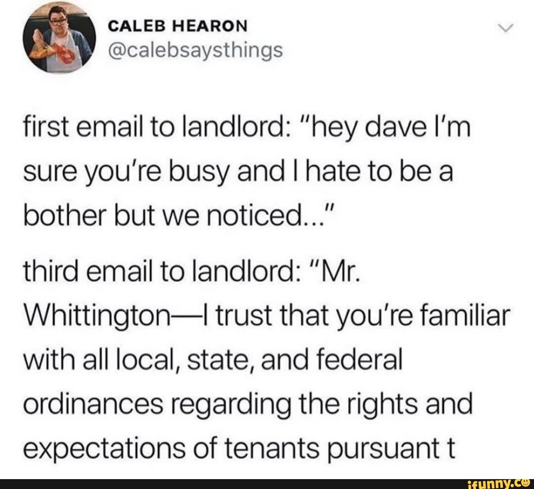 first email to landlord: "hey dave I'm
sure you're busy and I hate to be a
bother but we noticed..."
third email to landlord: "Mr.
Whittington-I trust that you're familiar
with all local, state, and federal
ordinances regarding the rights and
expectations of tenants pursuant t