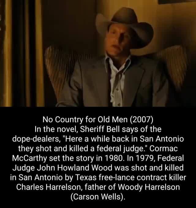 No Country for Old Men (2007) In the novel, Sheriff Bell says of the  dope-dealers, Here a while back in San Antonio they shot and killed a  federal judge. Cormac McCarthy set