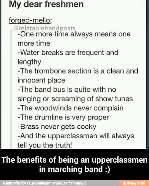 My dear freshmen
forged-mello:
-One more time always means one
more time
-Water breaks are frequent and
lengthy
-The trombone section is a clean and
innocent place
-The band bus is quite with no
singing or screaming of show tunes
-The woodwinds never complain
-The drumline is very proper
-Brass never gets cocky
-And the upperclassmen will always
tell you the truth!
The benefits of being an upperclassmen
in marching band - The benefits of being an upperclassmen in marching band :)