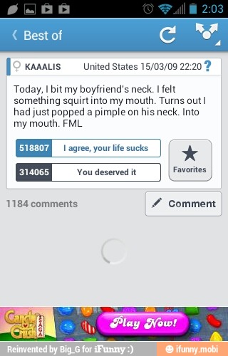 [2 kanatis United states 15/03/09 22:20 9
Today, I bit my boyfriend's neck. I felt
something squirt into my mouth. Turns out I
had just popped a
pimple on
his neck. Into
my mouth. FML
