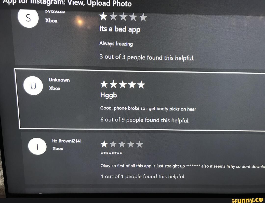 ipstagram: View, Upioad Photo
Xbox
Unknown
Xbox
Itz Browni2141
Xbox
KkKkkKk
Its a bad app"
Always freezing
3 out of 3 people found this helpful.
Kk kkk
Hggb
Good. phone broke so i get booty picks on hear
6 out of 9 people found this helpful.
Kkk Kk
Okay so first of all this app is just straight up also it seems fishy so dont downlo
1 out of 1 people found this helpful.