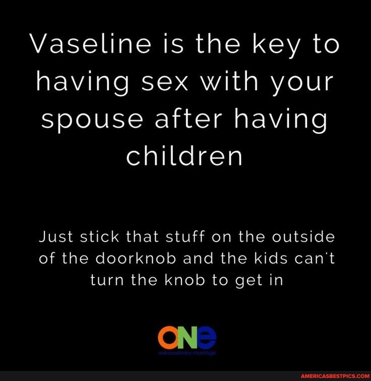 Vaseline is the key to having sex with your spouse after having
children
Just stick that stuff on the outside of the doorknob and the kids can't turn the knob to get in
ON