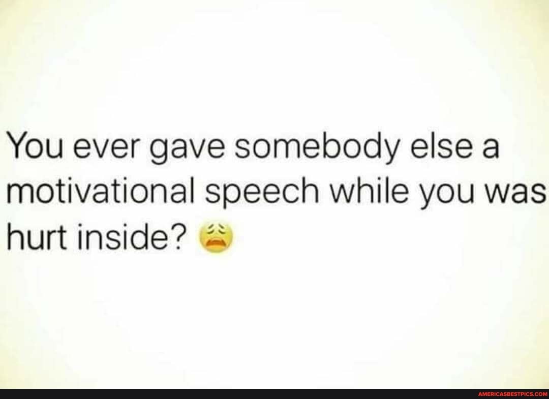 You ever gave somebody else a motivational speech while you was hurt inside?