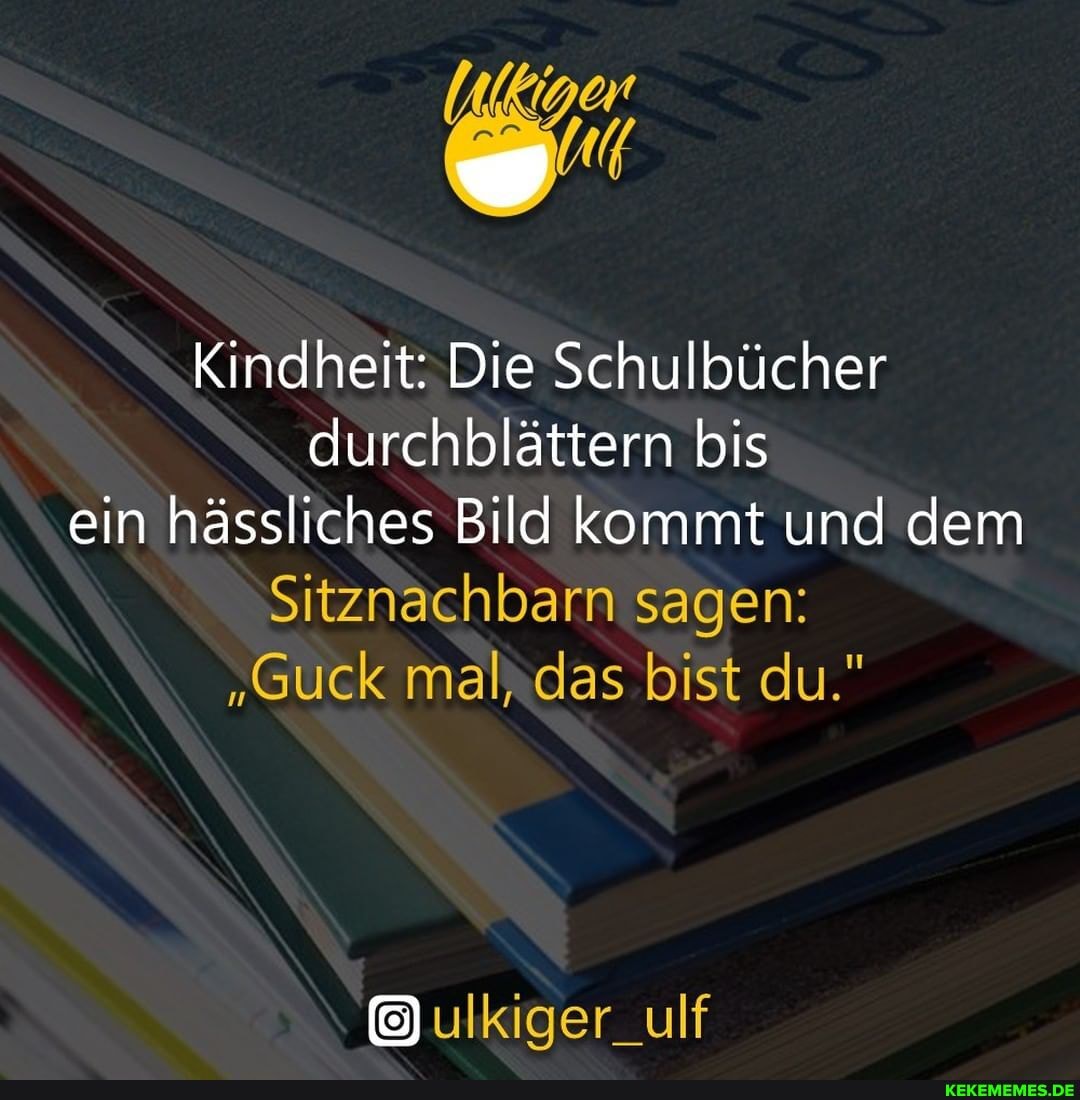 Kindheit: Die Schulbücher durchblättern bis ein hässliches Bild kommt und dem
Sitznachbarn sagen:
"Guck mal, das bist du."
ulkiger_ulf