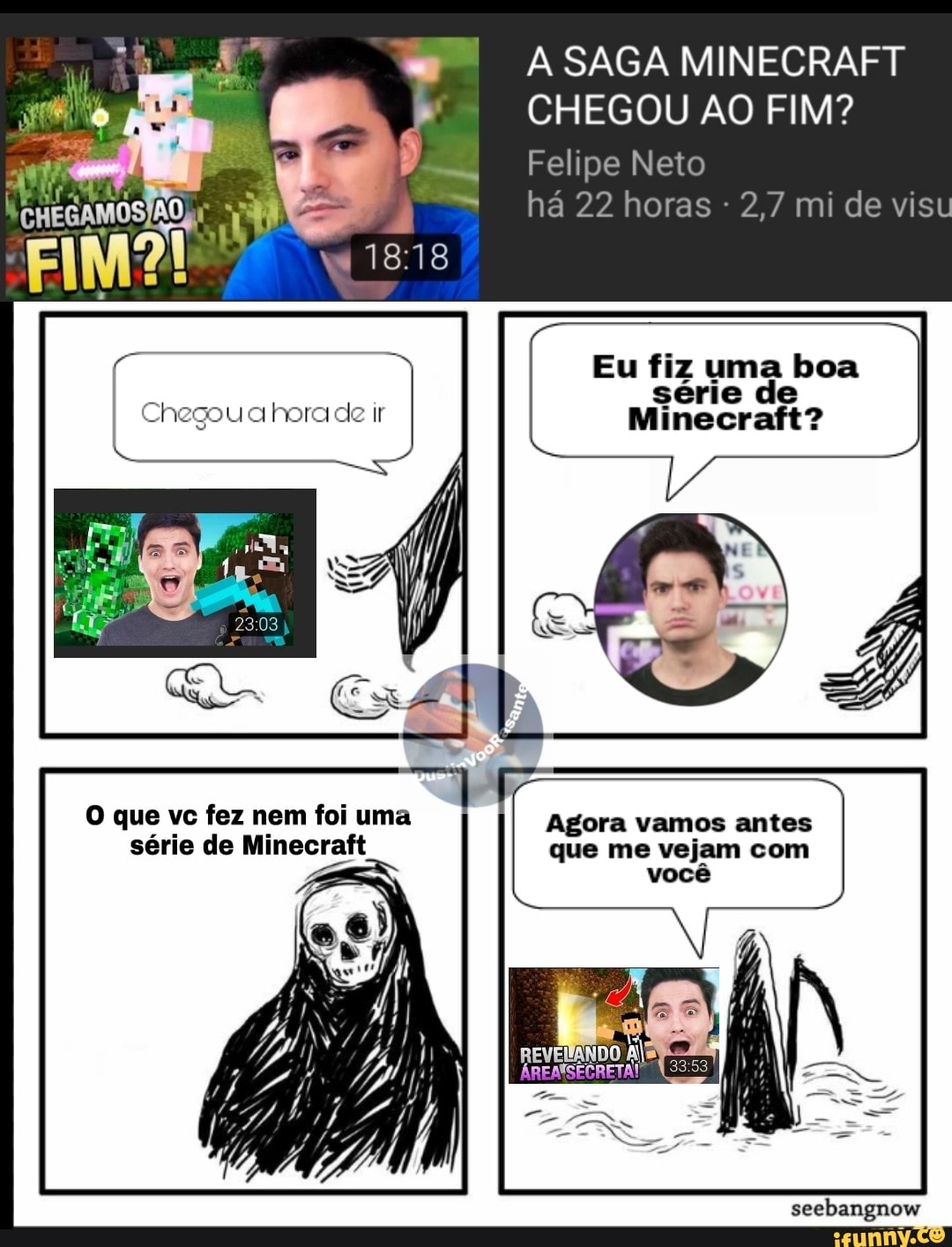 O que vc fez nem foi uma
série de Minecraft
A SAGA MINECRAFT
CHEGOU AO FIM?
Felipe Neto
Agora vamos antes
que me vejam com
você