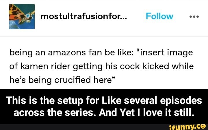 Follow
being an amazons fan be like: *insert image of kamen rider getting his cock kicked while he's being crucified here*
This is the setup for Like several episodes
across the series. And Yet love it still. - This is the setup for Like several episodes across the series. And Yet I love it still.