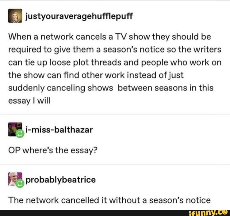 justyouraveragehufflepuf‘f
When a network cancels a TV show they should be
required to give them a season’s notice so the writers
can tie up loose plot threads and people who work on
the show can find other work instead ofjust
suddenly canceling shows between seasons in this
essay I will
OP where’s the essay?
The network cancelled it without a season’s notice