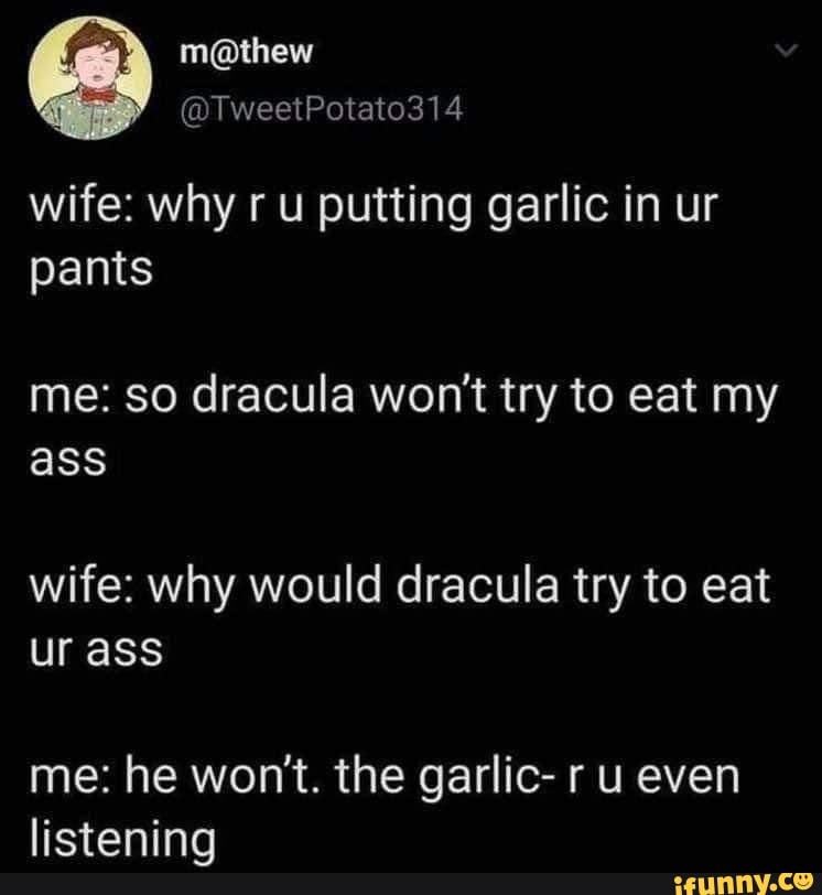 wife: why ru putting garlic in ur pants
me: so dracula won't try to eat my ass
wife: why would dracula try to eat ur ass
me: he won't. the garlic- r u even listening