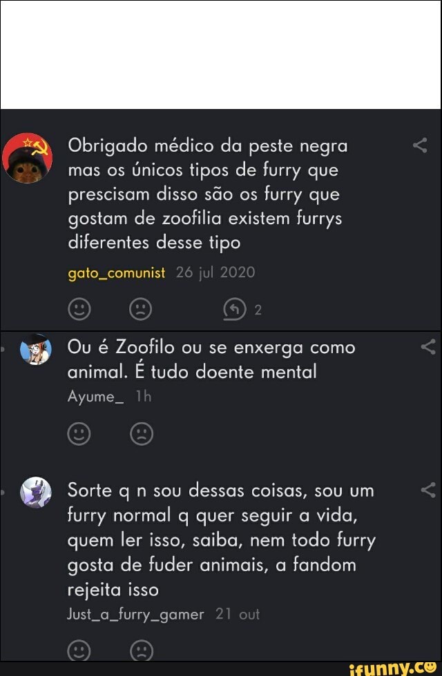Obrigado médico da peste negra mas os únicos tipos de furry que
prescisam disso são os furry que
gostam de zoofilia existem furrys diferentes desse tipo
gato, comunist
Ou é Zoofilo ou se enxerga como animal. tudo doente mental
Ayume
Sorte q n sou dessas coisas, sou um furry normal q quer seguir a vida, quem ler isso, saiba, nem todo furry gosta de fuder animais, a fandom rejeita isso
Justa furry gamer 21 out