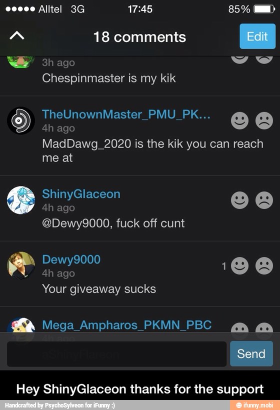 AN 18 comments
Edit
WW 3h ago
Chespinmaster is my kik
ago
MadDawg_2020 is the kik you can reach
me at
@Dewy9000, fuck off cunt
Hey ShinyGlaceon thanks for the support - Hey ShinyGlaceon thanks for the support