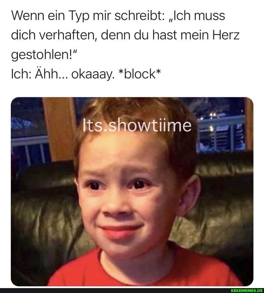 Wenn ein Typ mir schreibt: "Ich muss dich verhaften, denn du hast mein Herz
gestohlen!"
Ich: Ähh... okaaay. *block*
de
wtiime