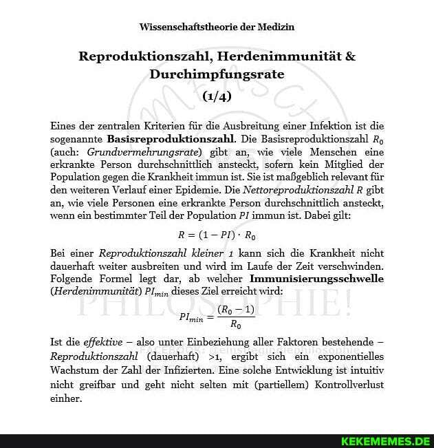Wissenschaftstheorie der Medizin
Reproduktionszahl, Herdenimmunität &
Durchimpfungsrate
Eines der zentralen Kriterien für die Ausbreitung einer Infektion ist die sogenannte Basisreproduktionszahl. Die Basisreproduktionszahl Ro
(auch: Grundvermehrungsrate) gibt an, wie viele Menschen eine erkrankte Person durehschnittlich ansteckt, sofern kein Mitglied der
Population gegen die Krankheit immun ist. Sie ist maßgeblich relevant für den weiteren Verlauf einer Epidemie. Die Nettoreproduktionszahl R gibt.
an, wie viele Personen eine erkrankte Person durchschnittlich ansteckt, wenn ein bestimmter Teil der Population P/ immun ist. Dabei gilt:
Bei einer Reproduktionszahl kleiner ı kann sich die Krankheit nicht dauerhaft weiter ausbreiten und wird im Laufe der Zeit verschwinden.
Folgende Formel legt dar, ab welcher Immunisierungsschwelle
(Herdenimmunität) dieses Ziel erreicht wird:
Pin ,
Ist die effektive - also unter Einbeziehung aller Faktoren bestehende
Reproduktionszahl (dauerhaft) >1, ergibt sich ein exponentielles
Wachstum der Zahl der Infizierten. Eine solche Entwicklung ist intuitiv nicht greifbar und geht nicht selten mit (partiellem) Kontrollverkust einher.