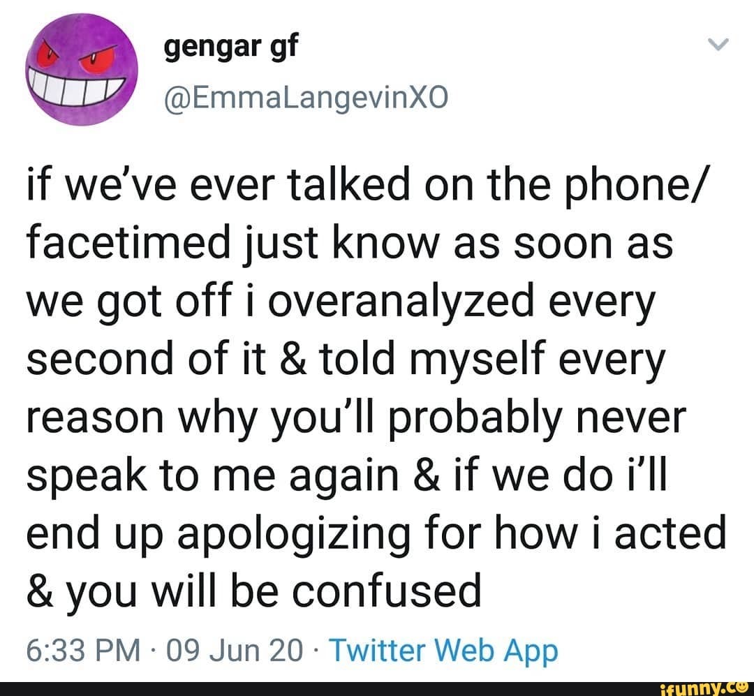 if we've ever talked on the phone/ facetimed just know as soon as we got off i overanalyzed every second of it & told myself every reason why you'll probably never speak to me again & if we do i'll end up apologizing for how i acted
& you will be confused