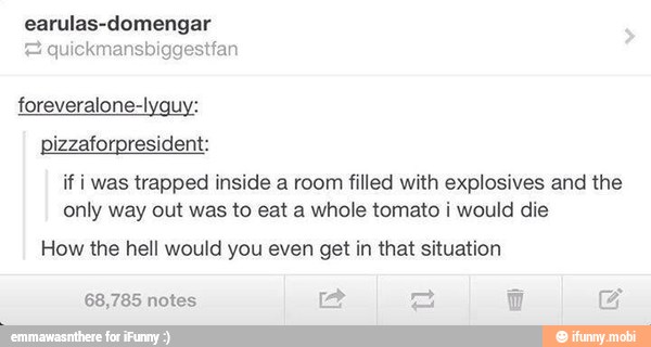 earulas-domengar quickmansbiggestfan
foreveralone-lyguy:
pizzaforpresident:
if i was trapped inside a room filled with explosives and the
only way out was to eat a whole tomato i would die
How the hell would you even get in that situation
68,785 notes a