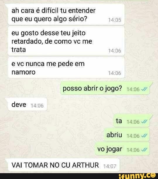 ah cara é difícil tu entender
que eu quero algo sério?
05
eu gosto desse teu jeito
retardado, de como ve me
trata
e vc nunca me pede em
posso abrir o jogo? 14054
deve
ta
VAI TOMAR NO CU ARTHUR