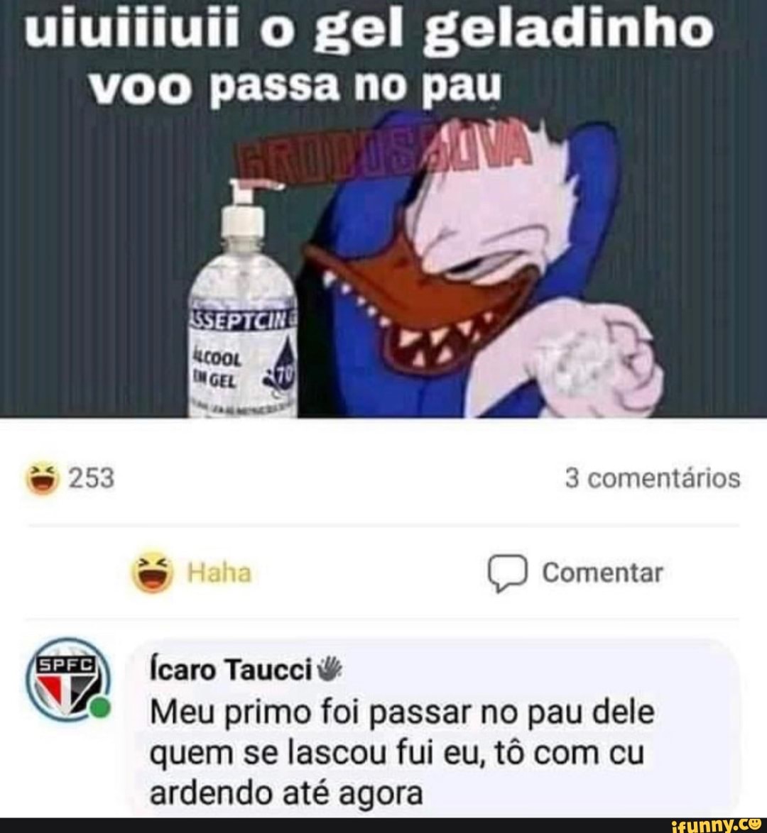 uiuiiiuii o gel geladinho
Voo passa no Bam
{caro Taucci © WA
i Meu primo foi passar no pau dele
quem se lascou fui eu, t6 com cu
ardendo até agora