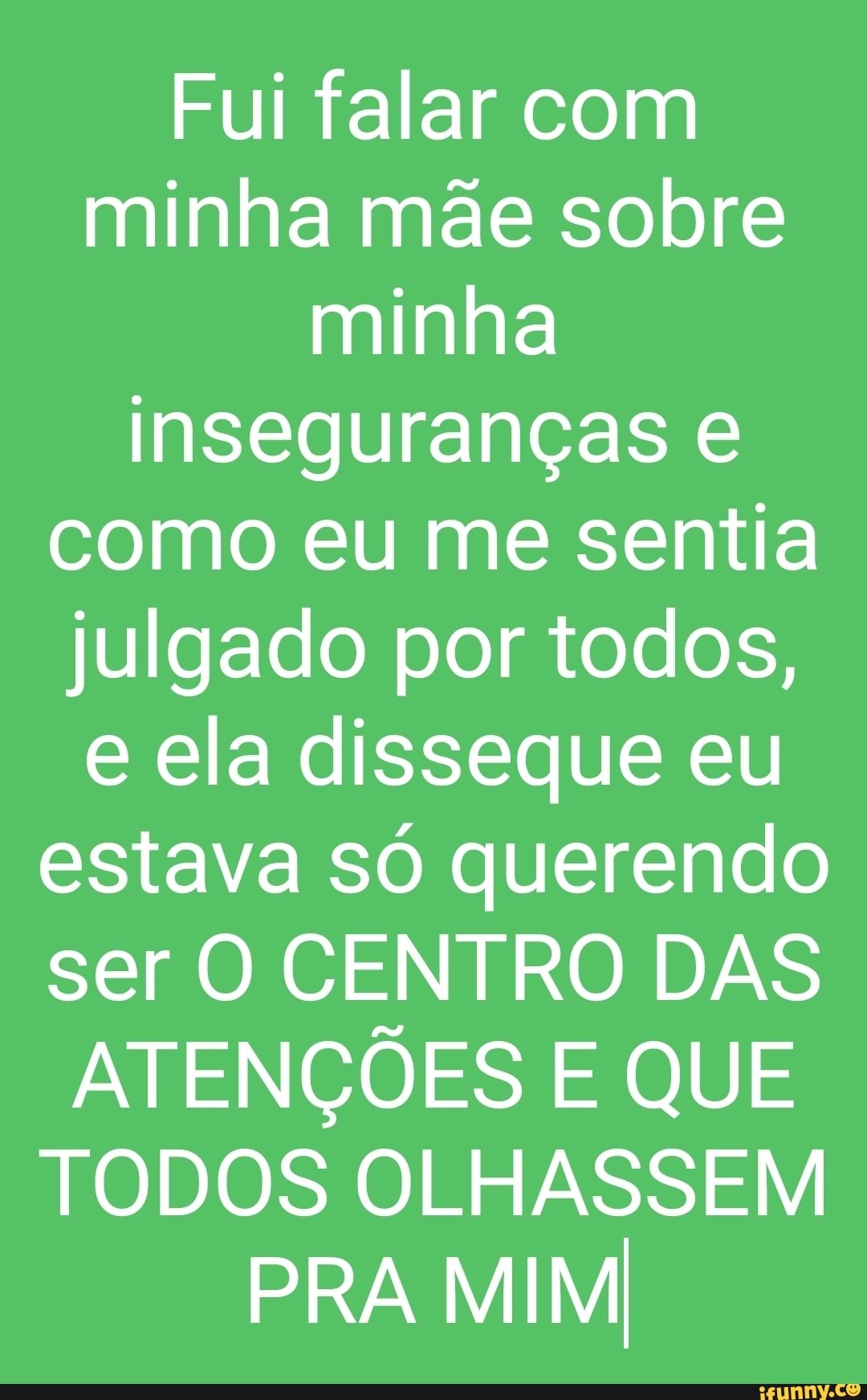 Fui falar com minha mãe sobre minha inseguranças como eu me sentia julgado por todos, e ela disseque eu estava só querendo ser O CENTRO DAS ATENÇÕES E QUE TODOS OLHASSEM PRA MIM