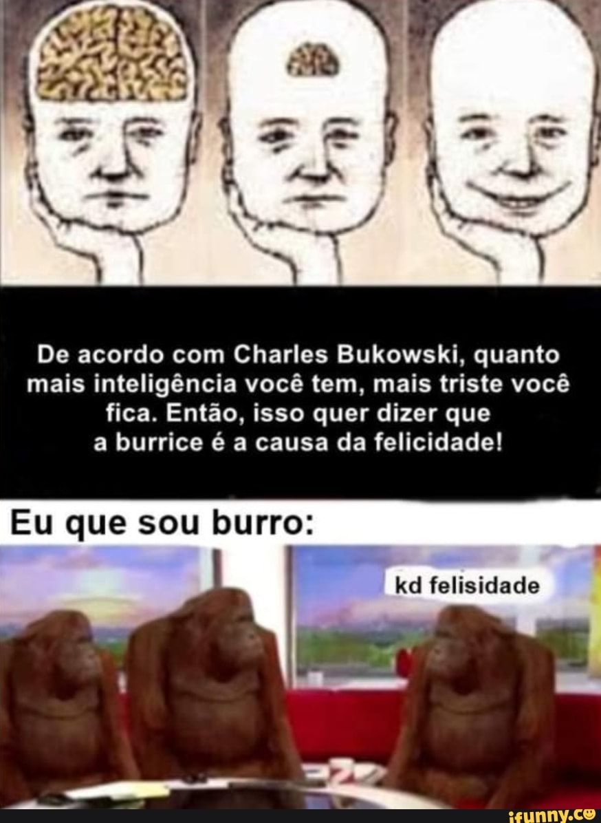 De acordo com Charles Bukowski, quanto mais inteligência você tem, mais triste você fica. Então, isso quer dizer que a burrice é a causa da felicidade!
Eu que sou burro:
kd felisidade