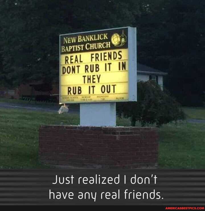 LICK
REAL FRIENDS
DONT RUB IT IN THEY
RUB IT OUT
Just realized I don't have any real friends.