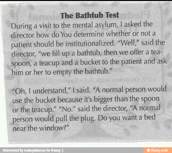 The Bathtub Test
During a visit to the mental asylum, I asked the
director how do You determine whether or not a
patient should be institutionalized. "Well," said the
director, "we fill up a
bathtub, then we
offer a tea-
spoon, a teacup and a
bucket to the patient and ask
him or her to empty the bathtub."
"Oh, I understand," I said. "A normal person would
use
the bucket because it's bigger than the spoon
or
the teacup." "No." said the director, "A normal
person would pull the plug. Do you want a
bed
near the window?"