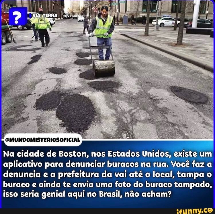 GMUNDOMISTERIOSOFICIAL
Na cidade de Boston, nos Estados Unidos, existe um aplicativo para denunciar buracos na rua. Você faz a denuncia e a prefeitura da vai até o local, tampa o buraco e ainda te envia uma foto do buraco tampado, isso seria genial aqui no Brasil, não acham?