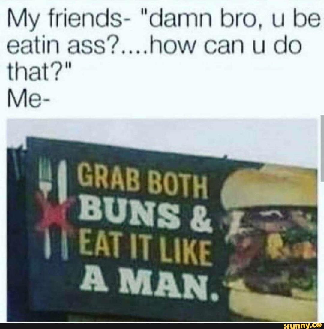 My friends- "damn bro, u be
CATIT LIKE I