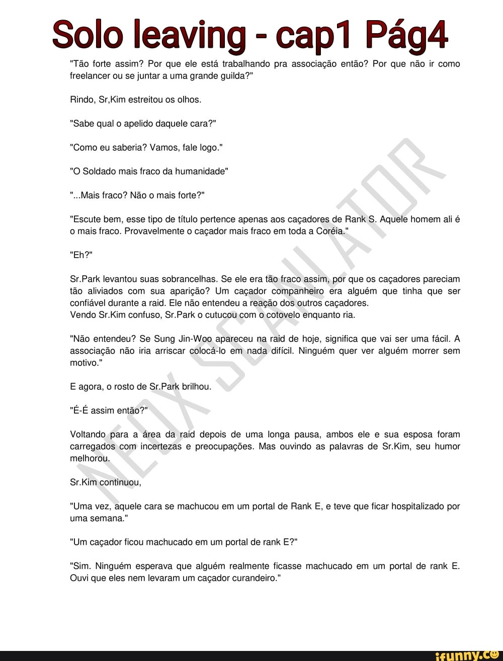 Solo leaving "Tão forte assim? Por que ele está trabalhando pra associação então? Por que não ir como
freelancer ou se juntar a uma grande guilda?"
Rindo, Sr,Kim estreitou os olhos.
"Sabe qual o apelido daquele cara?"
"Como eu saberia? Vamos, fale logo."
"O Soldado mais fraco da humanidade"
"Escute bem, esse tipo de título pertence apenas aos caçadores de Rank S. Aquele homem ali é
o mais fraco. Provavelmente o caçador mais fraco em toda a Coréia."
Sr.Park levantou suas sobrancelhas. Se ele era tão fraco assim, por que os caçadores pareciam
tão aliviados com sua aparição? Um caçador companheiro era alguém que tinha que ser
confiável durante a raid. Ele não entendeu a reação dos outros caçadores.
Vendo Sr.Kim confuso, Sr.Park o cutucou com
o cotovelo enquanto ria.
"Não entendeu? Se Sung Jin-Woo apareceu na raid de hoje, significa que vai ser uma fácil. A
associação não iria arriscar colocá-lo em nada difícil. Ninguém quer ver alguém morrer sem
motivo."
E agora, o rosto de Sr.Park brilhou.
Voltando para a área da raid depois de uma longa pausa, ambos ele e sua esposa foram
carregados com incertezas e preocupações. Mas ouvindo as palavras de Sr.Kim, seu humor
melhorou.
Sr.Kim continuou,
"Uma vez, aquele cara se machucou em um portal de Rank E, e teve que ficar hospitalizado por
uma semana."
"Um caçador ficou machucado em um portal de rank E?"
"Sim. Ninguém esperava que alguém realmente ficasse machucado em um portal de rank E.
Ouvi que eles nem levaram um caçador curandeiro."