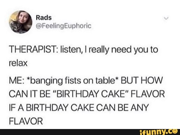 THERAPIST: listen, I really need you to
relax
ME: *banging fists on table* BUT HOW
CAN IT BE "BIRTHDAY CAKE" FLAVOR
IF A BIRTHDAY CAKE CAN BE ANY
FLAVOR