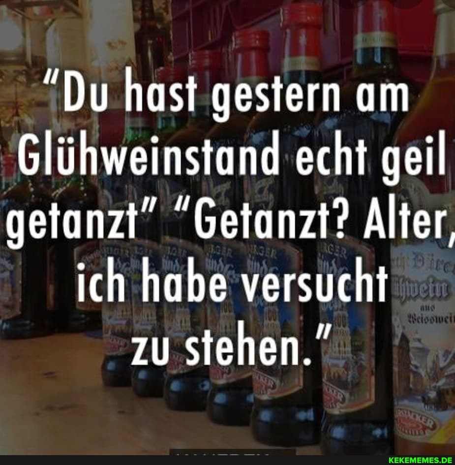 "Du hast gestern am
Glühweinstand echt geil getanzt" "Getanzt? Alter,
ich habe versucht zu stehen."