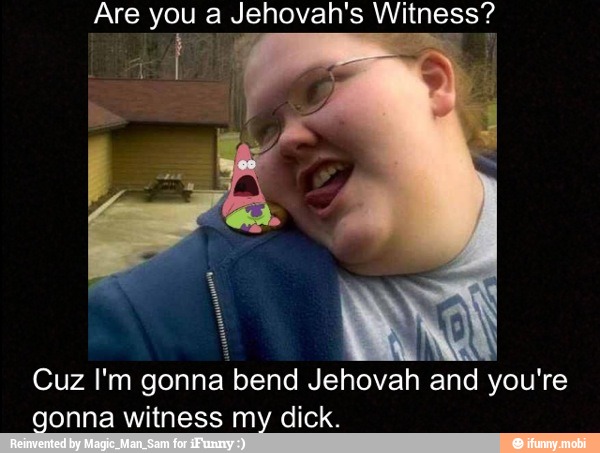 Are you a Jehovah's Witness?
Cuz I'm
gonna bend Jehovah
and you're
gonna witness my dick.