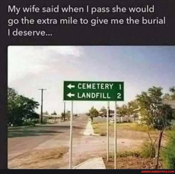 My wife said when I pass she would go the extra mile to give me the burial
I deserve...
CEMETERY
@ LANDFILL 2