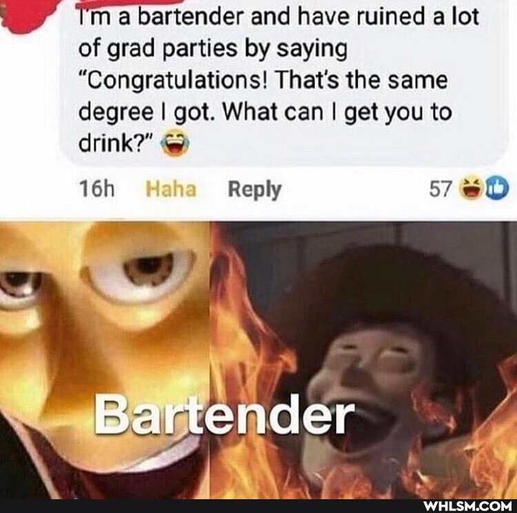 ma bartender and have ruined a lot of grad parties by saying
"Congratulations! That's the same degree I got. What can I get you to drink?"
Reply 57
Bartender