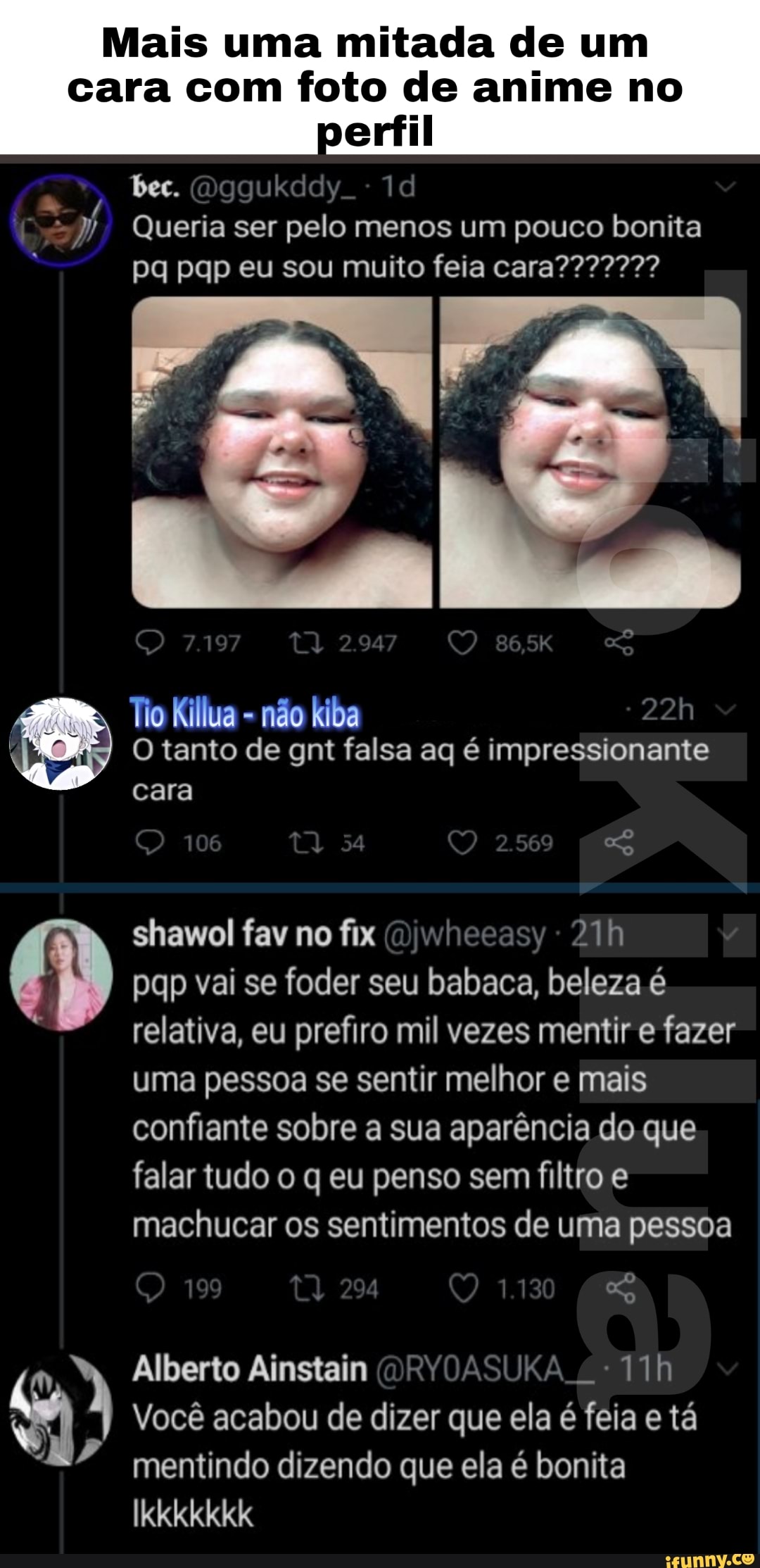 Mais uma mitada de um
cara com foto de anime no perfil
bec. (Dggukddy.
Queria ser pelo menos um pouco bonita
Tio Killua - não kiba
O tanto de gnt falsa aq é impressionante cara
106 54
shawol fav no fix ())whecasy - pqp vai se foder seu babaca, beleza é relativa, eu prefiro mil vezes mentir e fazer uma pessoa se sentir melhor e mais confiante sobre a sua aparência do que falar tudo o q eu penso sem filtro e
machucar os sentimentos de uma pessoa
199
Alberto Ainstain (DRVOASUKA Você acabou de dizer que ela é feia e tá mentindo dizendo que ela é bonita
Ikkkkkkk