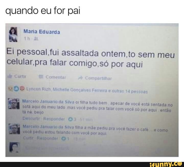 quando eu for pai
I pessoal.,fui assaltada ontem,to sem meu.
E
celular,pra falar comigo, só por aqui
ME Comentar Compartilhar
ync n Gonçalves Ferreira outras 14 pessoas