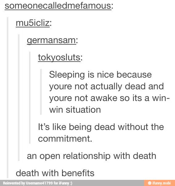 someonecalledmefamous:
mubicliz:
germansam:
tokyosluts:
Sleeping is nice because
youre not actually dead and
youre not awake so its a win-
win situation
It's like being dead without the
commitment.
an open relationship with death
death with benefits