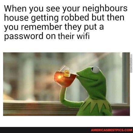 When you see your neighbours house getting robbed but then you remember they put a password on their wifi