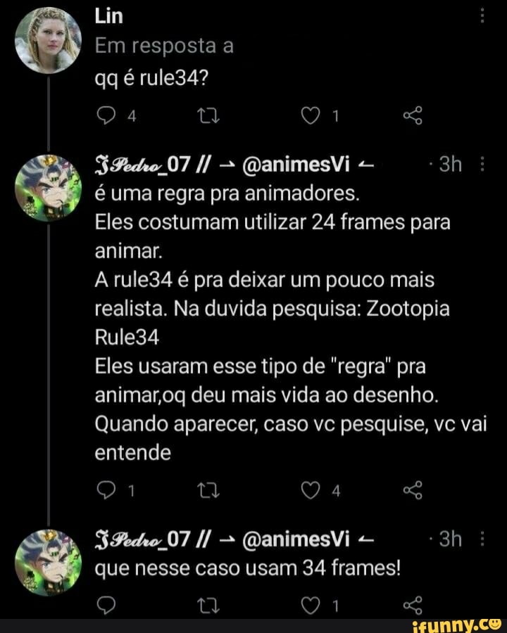 Lin
Em resposta a qq é rule34?
Q 1 SG
(DanimesVi
é uma regra pra animadores.
Eles costumam utilizar 24 frames para animar.
A rule34 é pra deixar um pouco mais realista. Na duvida pesquisa: Zootopia
Rule34
Eles usaram esse tipo de "regra" pra animar oq deu mais vida ao desenho.
Quando aparecer, caso vc pesquise, vc vai entende
07 (QanimesVi
que nesse caso usam 34 frames!