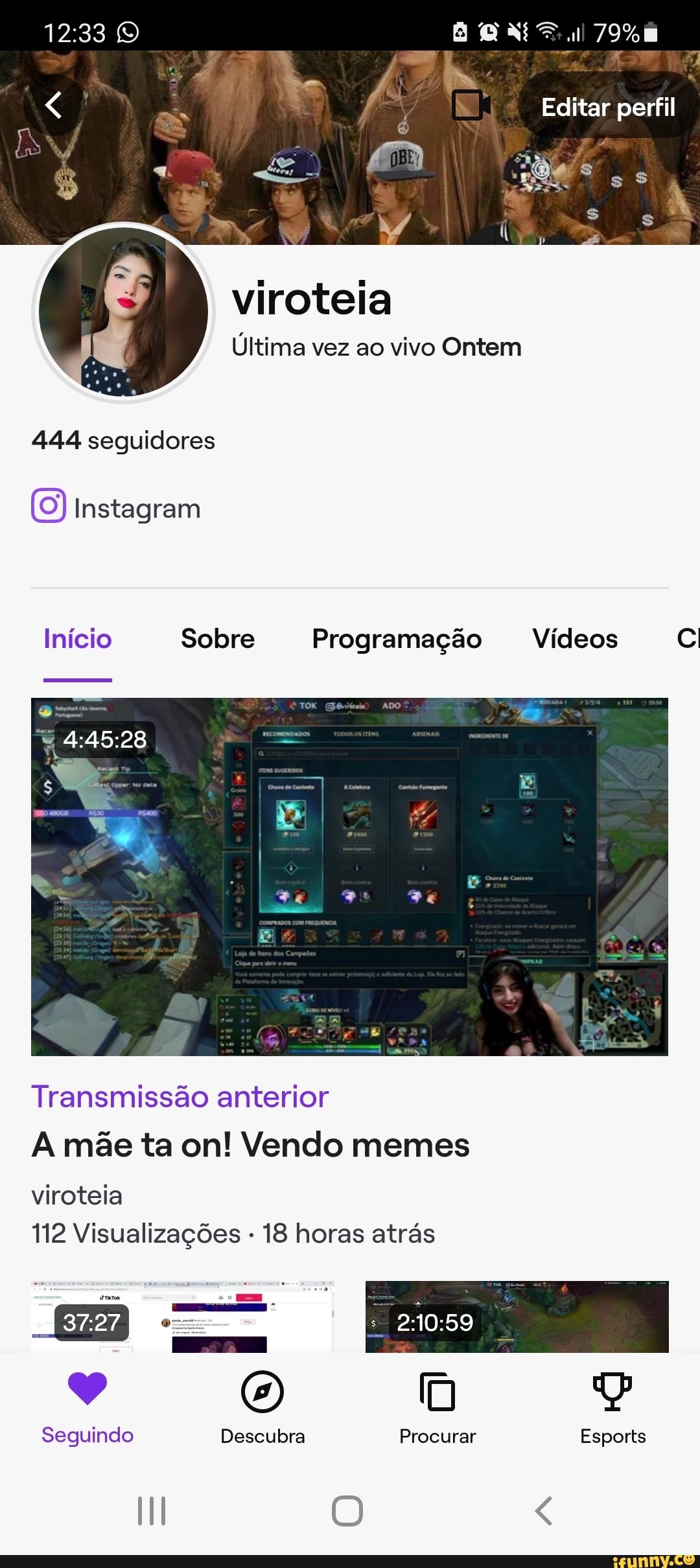 ul 79%
Editar perfil
OMs
viroteia
Última vez ao vivo Ontem
444 seguidores
Instagram
Início Sobre Programação Vídeos
Transmissão anterior
A mãe ta on! Vendo memes
viroteia
112 Visualizações - 18 horas atrás
há (O) [m
Seguindo Descubra Procurar Esports
