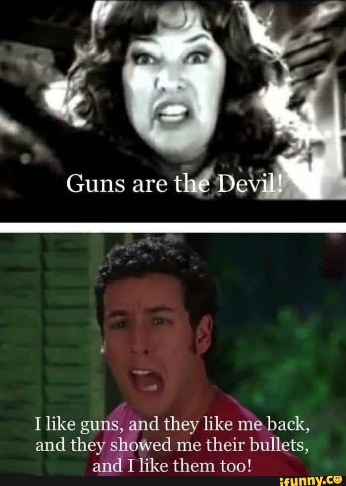 ie
Guns are the Devil!
I like guns, and they like me back, and they showed me their bullets, and I like them too!
