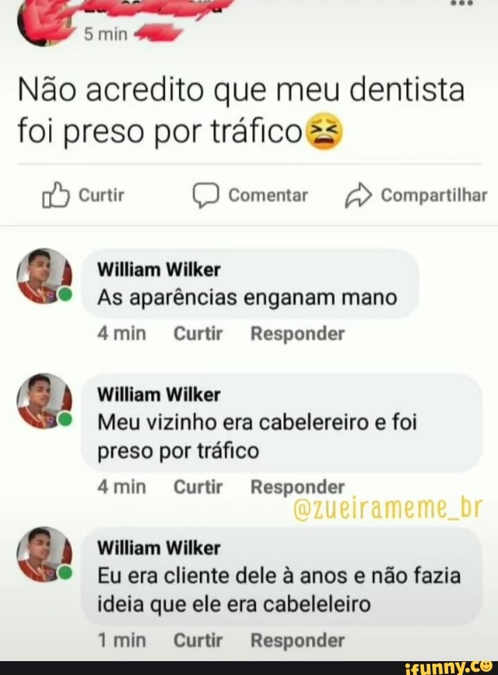 5 min
Não acredito que meu dentista foi preso por tráfico
Curtir Comentar Compartilhar
William Wilker
As aparências enganam mano
4min Curtir Responder
William Wilker
Meu vizinho era cabelereiro e foi preso por tráfico
4min Curtir Responder
William Wilker
Eu era cliente dele à anos e não fazia ideia que ele era cabeleleiro
min Curtir Responder