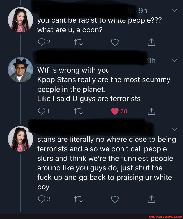 you cant be racist to wiitc people??? what are u, a coon?
Wtf is wrong with you
Kpop Stans really are the most scummy people in the planet.
Like said U guys are terrorists
stans are literally no where close to being terrorists and also we don't call people slurs and think we're the funniest people around like you guys do, just shut the fuck up and go back to praising ur white