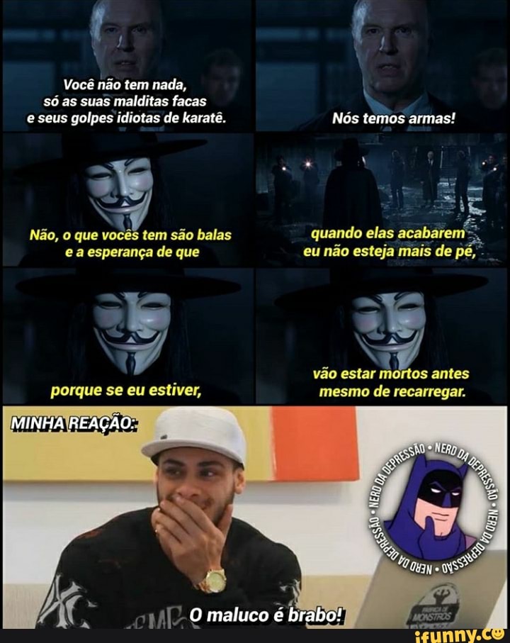 Você não tem nada, só as suas malditas facas e seus golpes idiotas de karatê. Nós temos armas!
Não, que vocês tem são balas quando elas acabarem e a esperança de que eu não esteja mais de
vão ester mditos antes porque se eu estiver, mesmo de recarregar.
REAÇÃO.
O maluco é brabo!