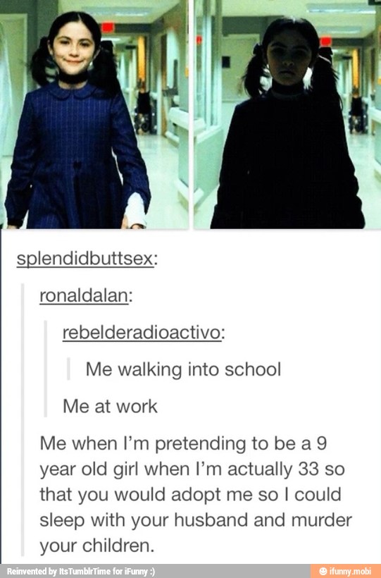 splendidbuttsex:
rebelderadioactivo:
Me walking into school
Me when I'm pretending to be a9
year old girl when I'm actually 33 so
that you would adopt me so I could
sleep with your husband and murder
your children.
